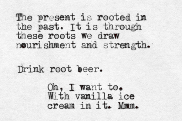 The present is rooted in the past. It is through these roots we draw nourishment and strength. Drink root beer. Oh, I want to. With vanilla ice cream in it. Mmm.