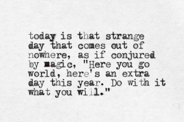 today is that strange day that comes out of nowhere, as if conjured by magic, "Here you go world, here's an extra day this year. Do with it what you will."