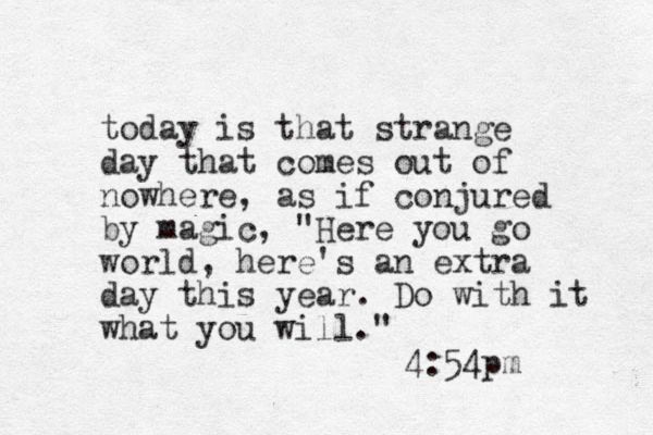 today is that strange day that comes out of nowhere, as if conjured by magic, "Here you go world, here's an extra day this year. Do with it what you will." 4:54pm 
