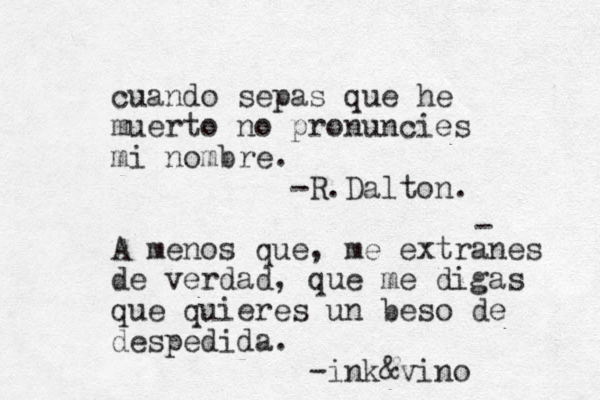 cuando sepas que he muerto no pronuncies mi nombre. -R.Dalton. A menos que, me extranes de verdad, que me digas que quieres un beso de despedida. -ink&vino - 
