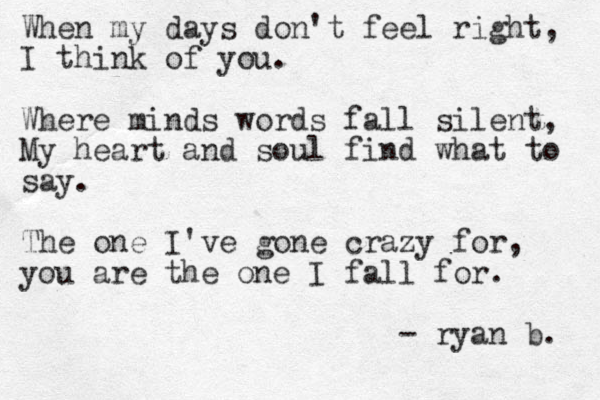 When my days don't feel right, I think of you. Where minds words fall silent, My heart and soul find what to say. The one I've gone crazy for, you are the one I fall for. - ryan b. 