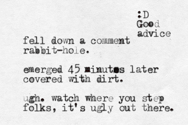 fell down a comment rabbit-hole. emerged 45 minuts e es later covered with dirt. ugh. watch where you step folks, it's ugly out there. :D Good advice 
