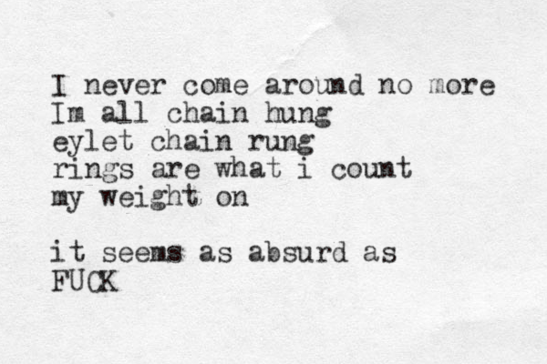 I never come around no more Im all chain hung eylet chain rung rings are what i count my weight on i t seems as absurd as FUCK 