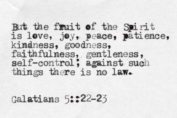 But the fruit of the Spirit is love, joy, peace, patience, kindness, goodness, faithfulness, gentleness, self-control; against such things there is no law. Galatians 5::22-23