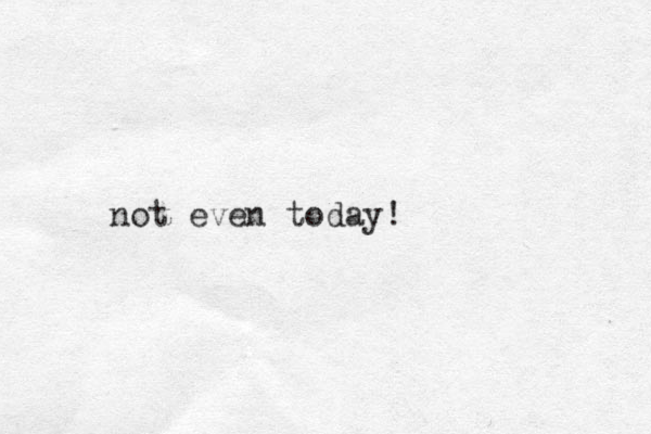 not even today!