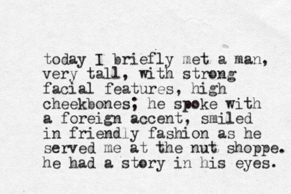 today I briefly met a man, very tall, with strong facial features, high cheekbones; he spoke with a foreign accent, smiled in friendly fashion as he served me at the nut shoppe. he had a story in his eyes. 