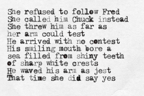 She refused to follow Fred She called him Chuck instead She threw him as far as her arm could test He arrived with no contest His smiling mouth bore a sea filled from shiny teeth of sharp white crests He waved his arm as jest That time she dis d d say yes 