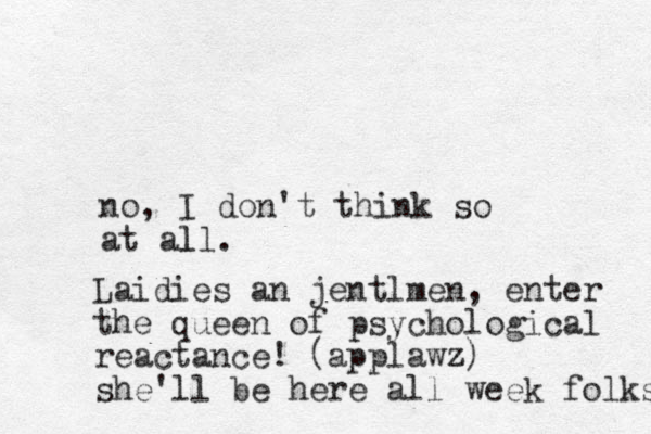 no, I don't think so at all. l Laidies an jentlmen, enter the queen of psychological reactance! (applawz z) she'll be here all week folks 