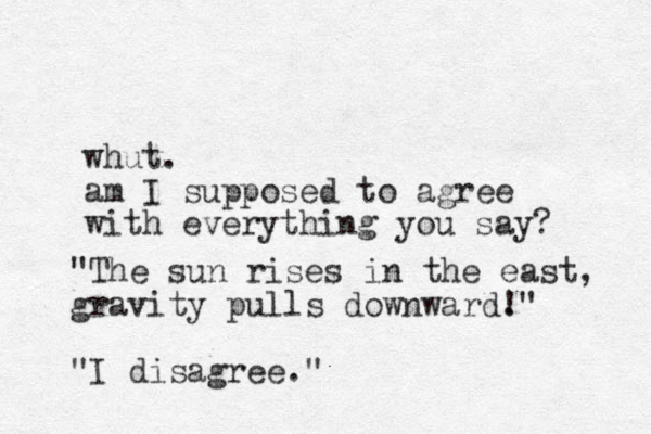 whut. am I supposed to agree with everything you say? "The sun rises in the east, gravity pulls downward." ! "I disagree."
