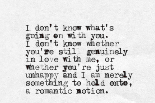 I don't know what's going on with you. I don't know whether you're still genuinely in love with me, or whether you're just unhappy and I am nerely something to hold onto, a romantic notion.