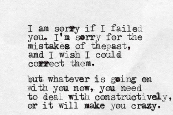 I am sorry if I failed you. I'm sorry for the mistakea o s s f thepast, and I wish I could correct the m. but whatever is going on with you now, you need to deal with constructively, or it will make you crazy. 