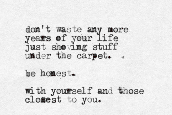 don't waste any more years of your life just shoving stuff under the carpet. be honest. with yourself and those closest to you.