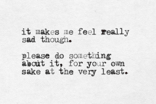 it makes me feel really sad though. please do something aboit it u u , for your own sake at the very least. 