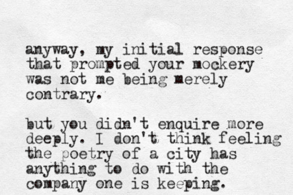anyway, my initial response that prompted your mockery was not me being merely contrary. but you didn't enquire more deeply. I don't think feeling the poetry of a city has anything to do with the company one is keeping. 