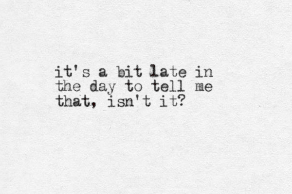 it's a bit late in the day to tell me that, isn't it? 