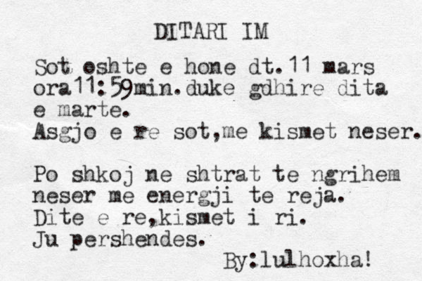 DITARI IM Sot oshte e hone dt.11 mars ora11:59min.duke gdhire dita e marte. Asgjo e re sot,me kismet neser. Po shkoj ne shtrat te ngrihem neser me energji te reja. Dite e re,kismet i ri. Ju pershendes. By:lulhoxha! 