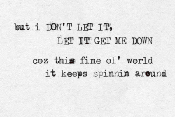 but i DON'T LET IT, LET IT GET ME DOWN coz this fine ol' world it keeps spinnin around 