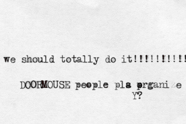we should totally do it!!!!!!!!!! DOORMOUSE people pla s prganize o Y?