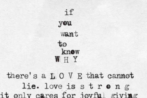 if you want to know W H Y there's a L O V E that cannot lie . love is s t r o n g it only cares for joyful giving 