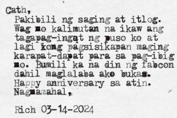 Cath, Pakibili ng saging at itlog. Wag mo kalimutan na ikaw ang tagapag-ingq at ng puso ko at lagi ion k g pagsisikapan maging karapat-dapat para sa pag-ibig mo. Bumili ka na din ng fabcon dahil maglalaba ako bukas. Happy anniversary sa atin. Nagmamahal, Rich 03-14-2024