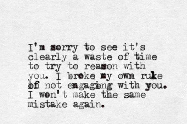 I'm sorry to see it's clearly a waste of time to try to reason with you. I broke my own ruke l l in not of f engage ing with you. I won't make the same mistake again. 