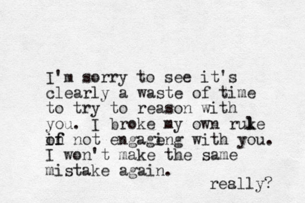 I'm sorry to see it's clearly a waste of time to try to reason with you. I broke my own ruke l l in not of f engage ing with you. I won't make the same mistake again. res ally? 