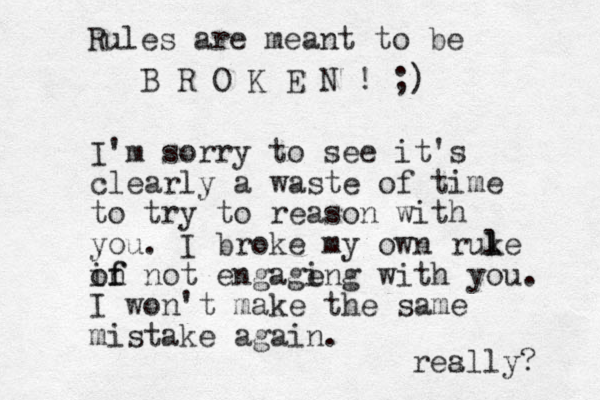 I'm sorry to see it's clearly a waste of time to try to reason with you. I broke my own ruke l l in not of f engage ing with you. I won't make the same mistake again. res ally? Rules are meant to be B R O K E N ! ;) 