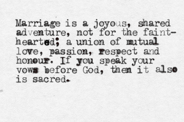 Marriage is a joyous, shared adventure, not for the faint- heartwd e e e ; a union of mutual love, passion, respect and honour. If you speak your vows before God, then it is sacred. also 