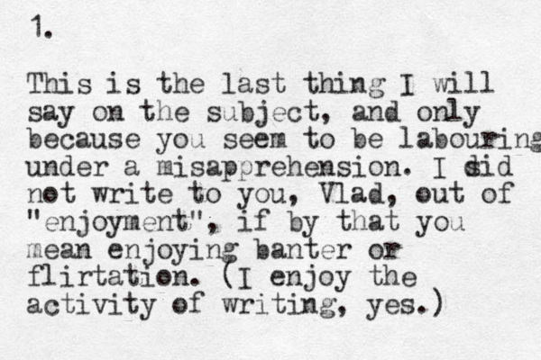 1. This is the last thing I will say on the subject, and only because you seem to be labouring under a misapprehension. I sid not write to you, Vlad, out of "enjoyment", if by that you mean enjoying banter or flirtation. (I enjoy the activity of writing, yes.) d 