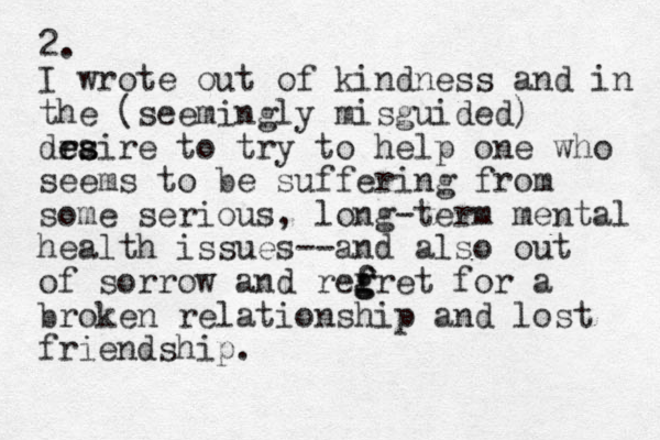 2. I wrote out of kindness and in the (seemingly misguided) draire e es s to try to help one who seems to be suffering from some serious, long-term mental health issues--and also out of sorrow and refret f g g for a broken relationship and lost friendship. 