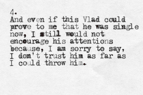 4. And even if this Vlad could prove to me that he was single now, I still would not encourage his attentions because, I am sorry to say, I don't trust him as far as I could throw him. 