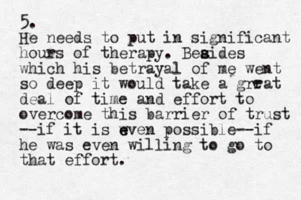 5. He needs to put in significant hours of therapy. Beaides s s s which his betrayal of me went so deep it would take a grrat deal of time and effort to overcome this barrier of trust --if it is w e even possible--if he was even willing to go to that effort. e 