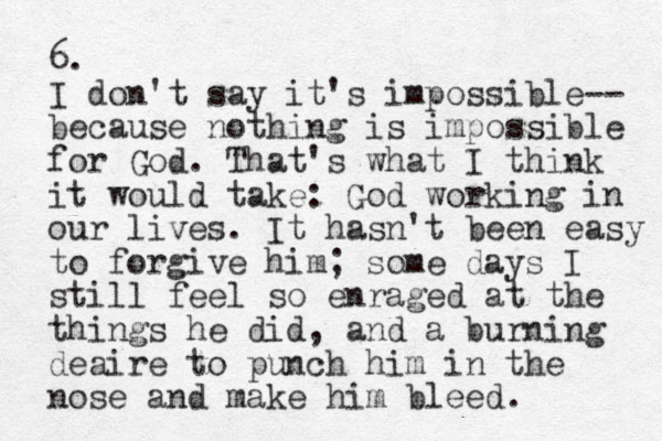 6. I don't say it's impossible-- because nothing is impossible for God. That's what I think it would take: God working in our lives. It hasn't been easy to forgive him; some days I still feel so enraged at the things he did, and a burning deaire to punch him in the nose and make him bleed. 