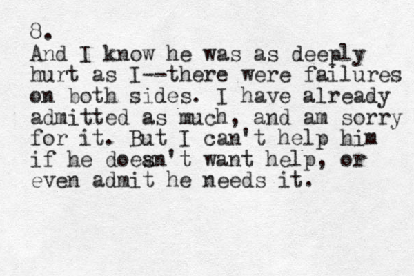 8. And I know he was as deeply hurt as I--there were failures on both sides. I have already admitted as much, and am sorry for it. But I can't help him if he doean't s want help, or even admit he needs it. 