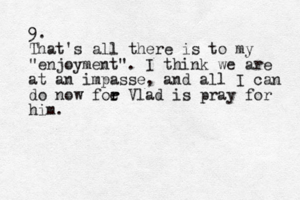 9. That's all there is to my "enjoyment". I think we are at an impasse, and all I can do now foe r r Vlad is pray for him. 
