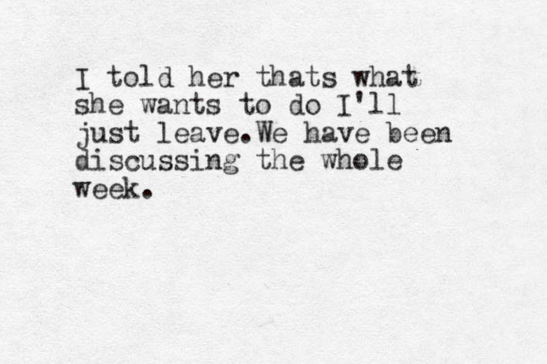 I told her thats what she wants to do I'll just leave.We have been discussing the whole week.