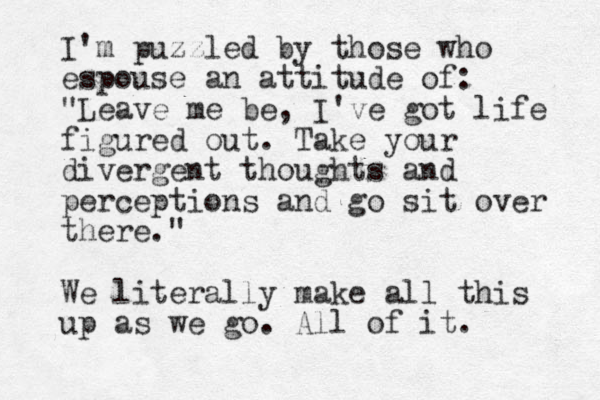 I'm puzzled by those who espouse an attitude of: "Leave me be, I've got life figured out. Take your divergent thoughts and perceptions and go sit over there." We literally make all this up as we go. All of it.