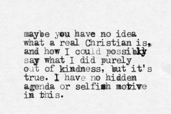 maybe you have no idea what a real Christian is, and how I could possibky ll ly ly say what I did purely out of kindness, but it's true. lol I have no hidden agenda or selfish morive t in rhis t .