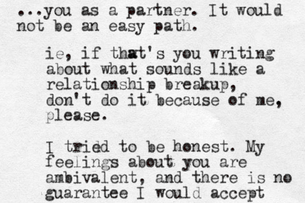 ie, if thwt a a 's you writing about what sounds like a relationship breakup, don't do it because of me. please. I trid ed to be honest. My feelings about you are ambivalent, and there is no guarantee I would accept ...you as a partner. It would not be an easy path. , 