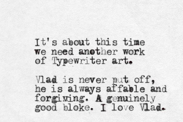 It's about this time we need another work of Typewriter art. Vlad is never put off, he is always affable and forgin ving. A genuinely good bloke. I love Vlad. 
