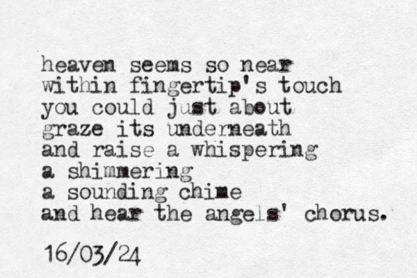 heaven seems so near within fingertip's touch you could just about graze z its underneath and raise a whispering a shimmering a sounding chime and hear the angels' chorus. 16/03/24