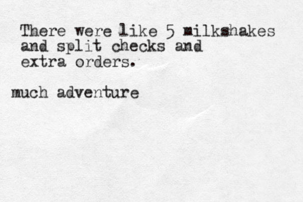 There were like 5 milkshakes and split checks and extra orders. u m ch adventure 