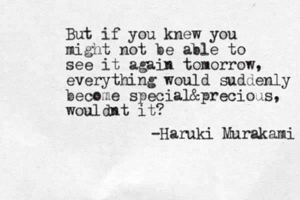 But if you knew you might not be able to see it again tomorrow, everything would suddenly become special &precious, wouldnt it? -Haruki Murakami 