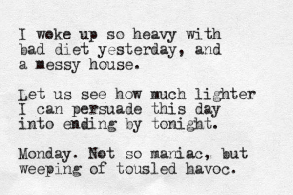 I woke up so heavy with bad diet yesterday, and a messy house. Let us see how much lighter I can persuade this day into ending by tonight. Monday. Not so maniac, but weeping of tousled havoc. 
