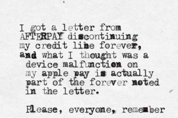 I got a letter from AFTERPAY discontinuing my credit libe forever, a n ns d d what I thought was a device malfunction on my apple pay is actually part of the forever noted in the letter. Please, everyone, remember 