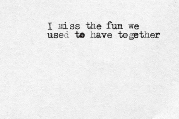 I miss the fun we used to have together 