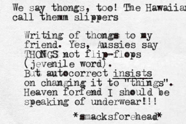 Writing of thongs to my friend. Yes, Aussies say THONGS not flip-flops (jevenile word). But autocorrect insists _______ on changing it to "things". Heaven forfend I should be speaking of underwear!!! *smacksforehead* We say thongs, too! The Hawaiians call the m m slippers