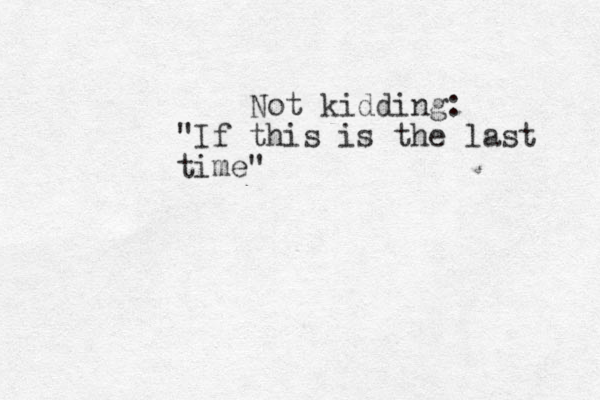 Not kidding: "If this is the last time"