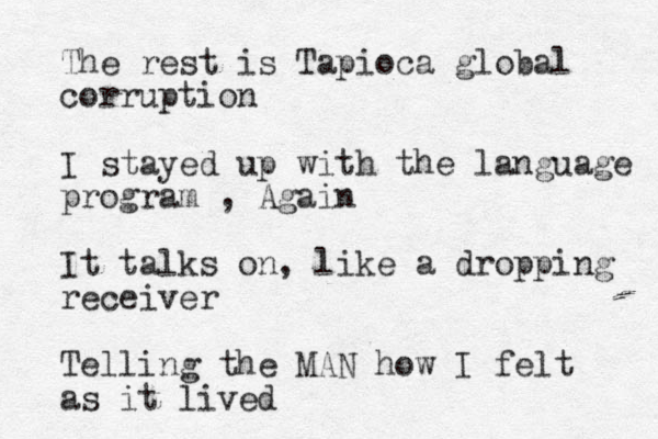The rest is Tapioca global corruption I stayed up with the language program , Again It talks on, like a dropping receiver Telling the MAN how I felt as it lived