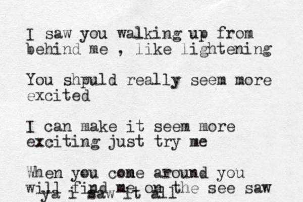 I saw you walking up from behind me , like lightening You shpuld really seem more excited I can mak e it seem more exciting just try me When you cone m around you will find me on the see saw ya i saw it all